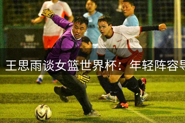王思雨谈女篮世界杯：年轻阵容导致心态起伏