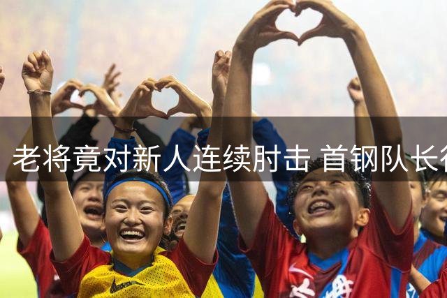 老将竟对新人连续肘击 首钢队长行为引众怒
